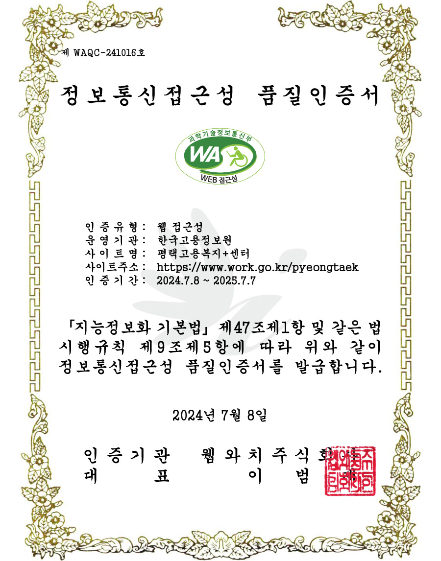 정보통신접근성 품질 인증서 - 인증유형 : 웹접근성 / 운영기관:한국고용정보원 / 사이트명 : 평택고용복지플러스센터 / 사이트주소 : http://www.work.go.kr/pyeongtaek / 인증기간 : 2024.7.8~2025.7.7 / 지능정보화 기본법 제47조제1항 및 같은 법시행규칙 제 9조제5항에 따라 위와 같이 정보통신접근성 품질인증서를 발급합니다. 2024년 7월 8일 / 인증기관 웹와치주식회사 / 대표 이범재